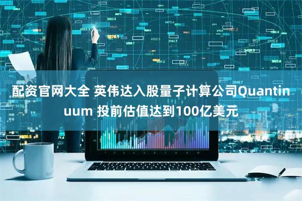 配资官网大全 英伟达入股量子计算公司Quantinuum 投前估值达到100亿美元