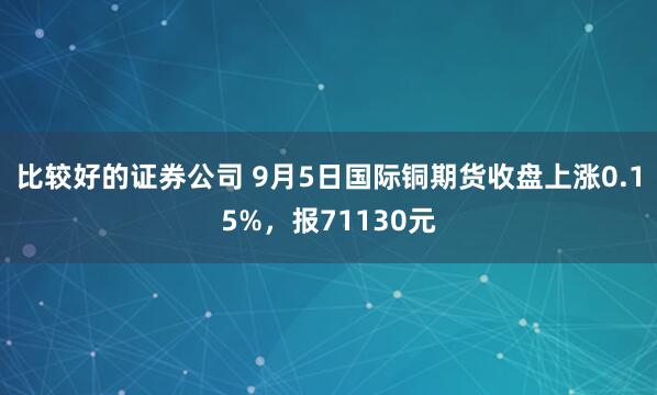 比较好的证券公司 9月5日国际铜期货收盘上涨0.15%，报71130元