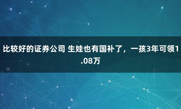 比较好的证券公司 生娃也有国补了，一孩3年可领1.08万