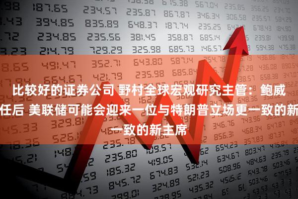 比较好的证券公司 野村全球宏观研究主管：鲍威尔卸任后 美联储可能会迎来一位与特朗普立场更一致的新主席