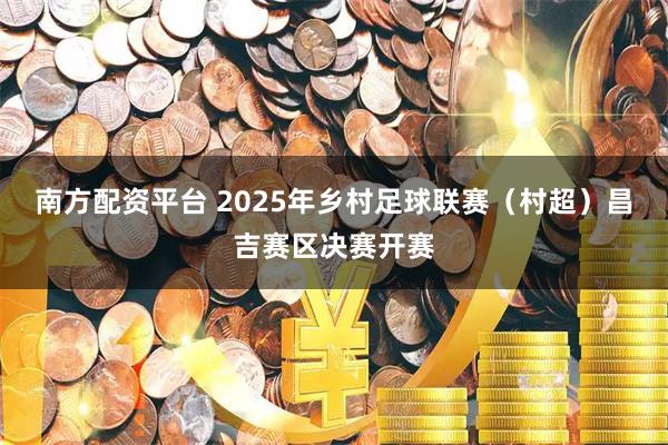 南方配资平台 2025年乡村足球联赛（村超）昌吉赛区决赛开赛