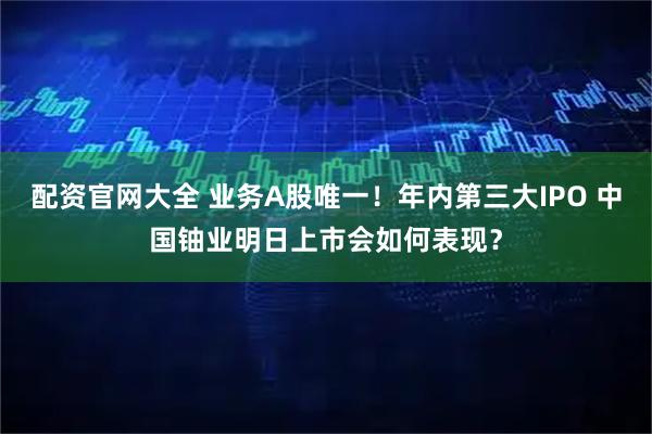 配资官网大全 业务A股唯一！年内第三大IPO 中国铀业明日上市会如何表现？