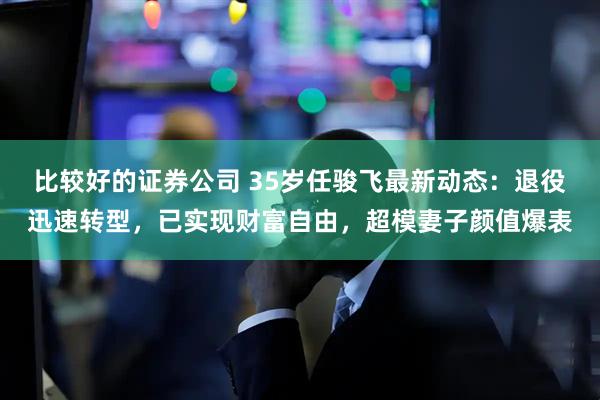 比较好的证券公司 35岁任骏飞最新动态：退役迅速转型，已实现财富自由，超模妻子颜值爆表