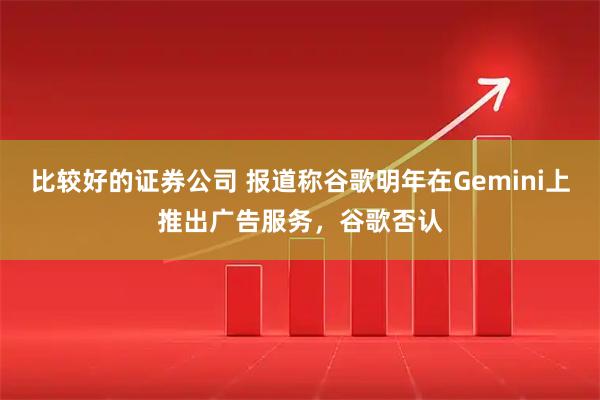 比较好的证券公司 报道称谷歌明年在Gemini上推出广告服务，谷歌否认