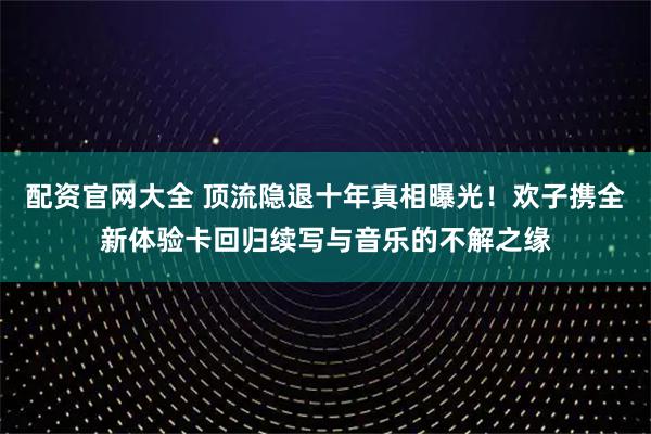 配资官网大全 顶流隐退十年真相曝光！欢子携全新体验卡回归续写与音乐的不解之缘