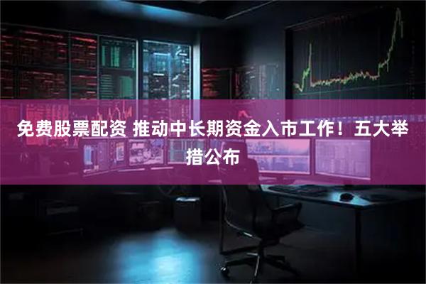 免费股票配资 推动中长期资金入市工作！五大举措公布