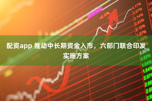 配资app 推动中长期资金入市，六部门联合印发实施方案