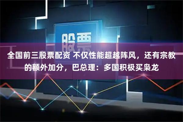 全国前三股票配资 不仅性能超越阵风，还有宗教的额外加分，巴总理：多国积极买枭龙