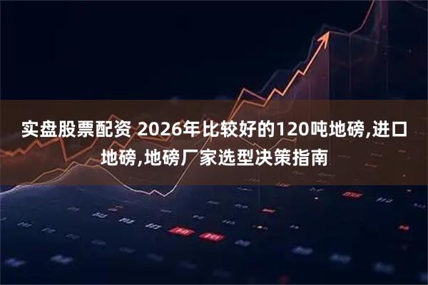 实盘股票配资 2026年比较好的120吨地磅,进口地磅,地磅厂家选型决策指南
