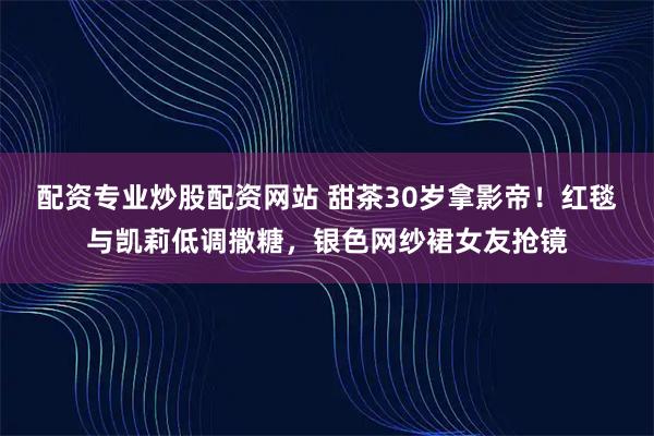 配资专业炒股配资网站 甜茶30岁拿影帝！红毯与凯莉低调撒糖，银色网纱裙女友抢镜