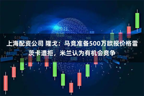 上海配资公司 隆戈：马竞准备500万欧报价格雷茨卡遭拒，米兰认为有机会竞争