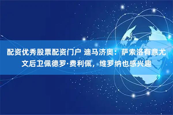 配资优秀股票配资门户 迪马济奥：萨索洛有意尤文后卫佩德罗·费利佩，维罗纳也感兴趣