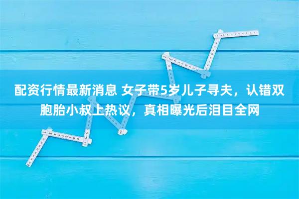 配资行情最新消息 女子带5岁儿子寻夫，认错双胞胎小叔上热议，真相曝光后泪目全网