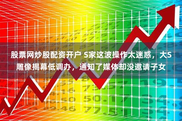 股票网炒股配资开户 S家这波操作太迷惑，大S雕像揭幕低调办，通知了媒体却没邀请子女