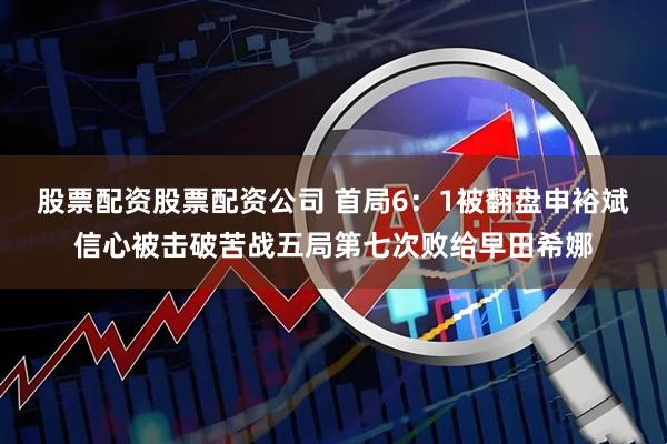 股票配资股票配资公司 首局6：1被翻盘申裕斌信心被击破苦战五局第七次败给早田希娜