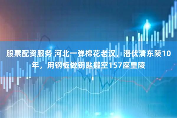 股票配资服务 河北一弹棉花老汉，潜伏清东陵10年，用钢板做钥匙搬空157座皇陵