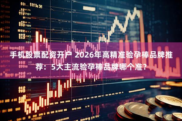 手机股票配资开户 2026年高精准验孕棒品牌推荐：5大主流验孕棒品牌哪个准？