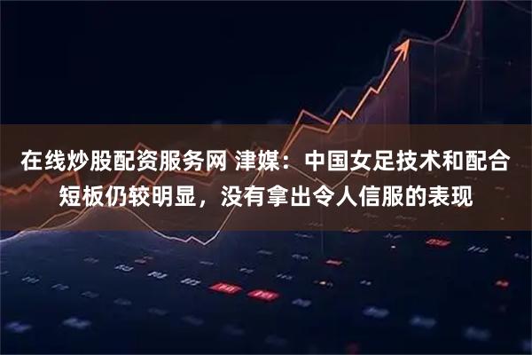 在线炒股配资服务网 津媒：中国女足技术和配合短板仍较明显，没有拿出令人信服的表现