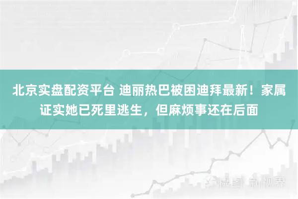 北京实盘配资平台 迪丽热巴被困迪拜最新！家属证实她已死里逃生，但麻烦事还在后面
