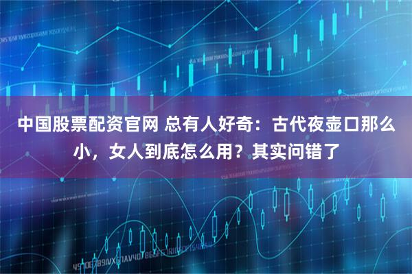 中国股票配资官网 总有人好奇：古代夜壶口那么小，女人到底怎么用？其实问错了