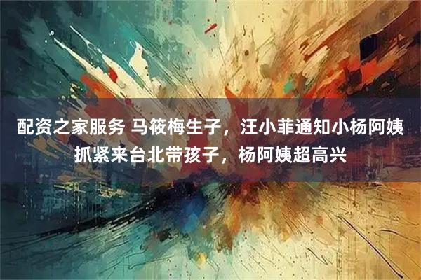 配资之家服务 马筱梅生子，汪小菲通知小杨阿姨抓紧来台北带孩子，杨阿姨超高兴