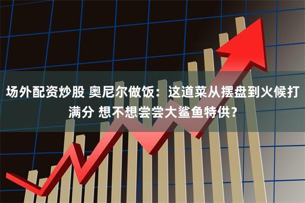 场外配资炒股 奥尼尔做饭：这道菜从摆盘到火候打满分 想不想尝尝大鲨鱼特供？