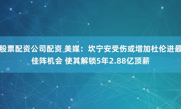 股票配资公司配资 美媒：坎宁安受伤或增加杜伦进最佳阵机会 使其解锁5年2.88亿顶薪